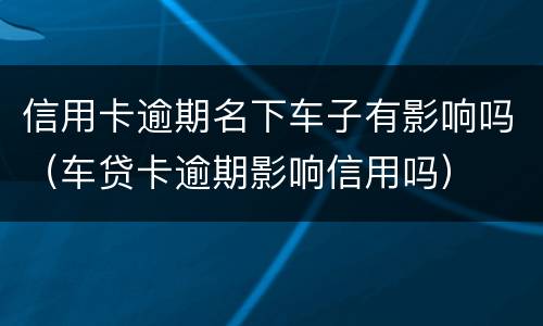 信用卡逾期名下车子有影响吗（车贷卡逾期影响信用吗）