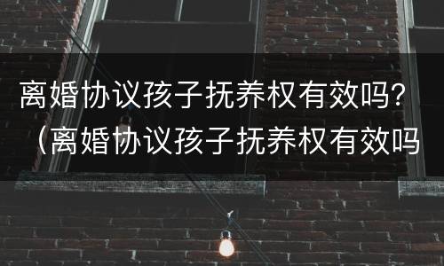 离婚协议孩子抚养权有效吗？（离婚协议孩子抚养权有效吗）