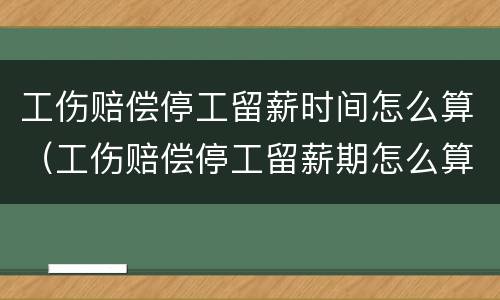 工伤赔偿停工留薪时间怎么算(工伤赔偿停工留薪期怎么算)