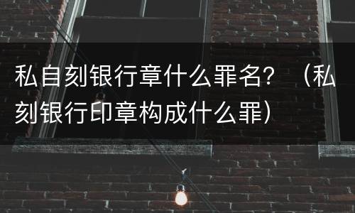 私自刻银行章什么罪名？（私刻银行印章构成什么罪）