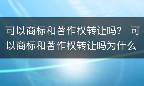 可以商标和著作权转让吗？ 可以商标和著作权转让吗为什么