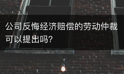 公司反悔经济赔偿的劳动仲裁可以提出吗？