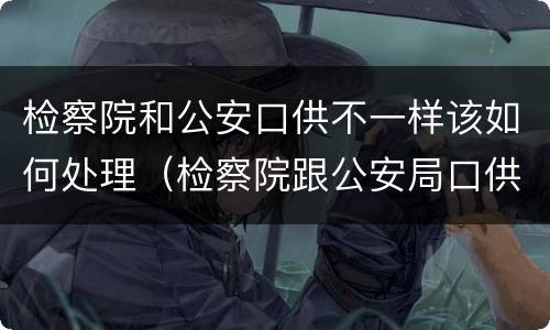 检察院和公安口供不一样该如何处理（检察院跟公安局口供不一样怎么办）