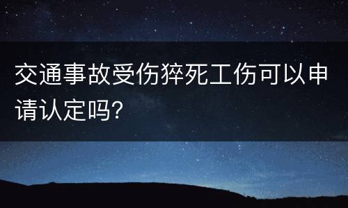 交通事故受伤猝死工伤可以申请认定吗? 交通事故受伤猝死工伤可以申请认定吗?