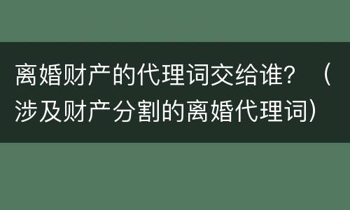 离婚财产的代理词交给谁?(涉及财产分割的离婚代理词) 离婚财产的代理词交给谁?(涉及财产分割的离婚代理词)
