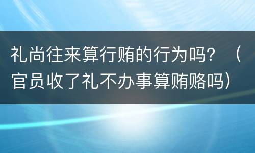礼尚往来算行贿的行为吗？（官员收了礼不办事算贿赂吗）