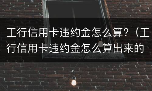 工行信用卡违约金怎么算?（工行信用卡违约金怎么算出来的）