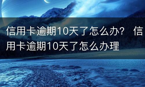 信用卡逾期10天了怎么办？ 信用卡逾期10天了怎么办理