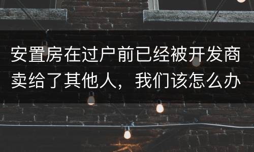 安置房在过户前已经被开发商卖给了其他人，我们该怎么办？