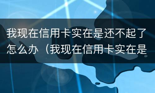 我现在信用卡实在是还不起了怎么办（我现在信用卡实在是还不起了怎么办呢）