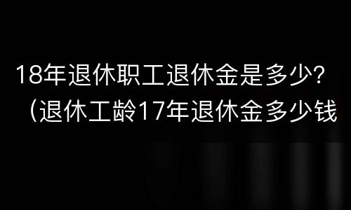 18年退休职工退休金是多少？（退休工龄17年退休金多少钱）