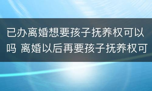 已办离婚想要孩子抚养权可以吗 离婚以后再要孩子抚养权可以吗