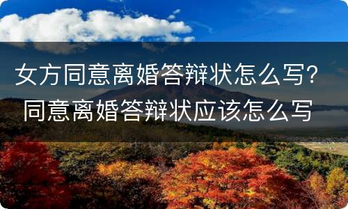 女方同意离婚答辩状怎么写？ 同意离婚答辩状应该怎么写