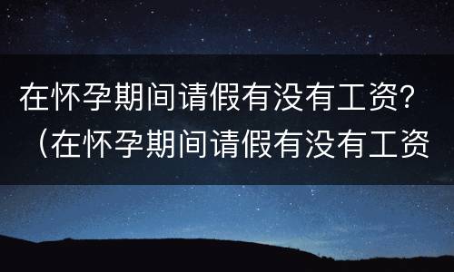 在怀孕期间请假有没有工资？（在怀孕期间请假有没有工资啊）