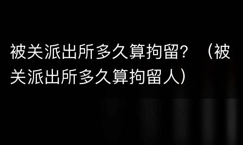 被关派出所多久算拘留？（被关派出所多久算拘留人）