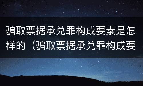 骗取票据承兑罪构成要素是怎样的（骗取票据承兑罪构成要素是怎样的情形）