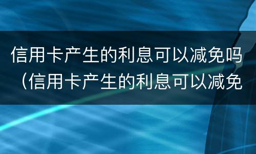 信用卡产生的利息可以减免吗（信用卡产生的利息可以减免吗）