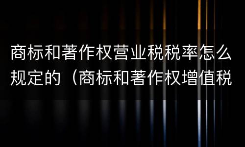 商标和著作权营业税税率怎么规定的（商标和著作权增值税率是多少）