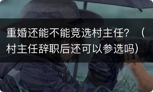 重婚还能不能竞选村主任？（村主任辞职后还可以参选吗）