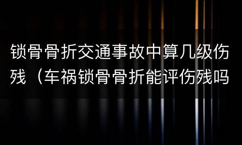 锁骨骨折交通事故中算几级伤残（车祸锁骨骨折能评伤残吗）