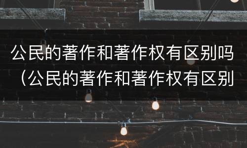 公民的著作和著作权有区别吗（公民的著作和著作权有区别吗）