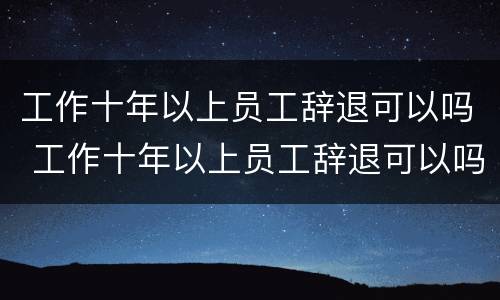 工作十年以上员工辞退可以吗 工作十年以上员工辞退可以吗