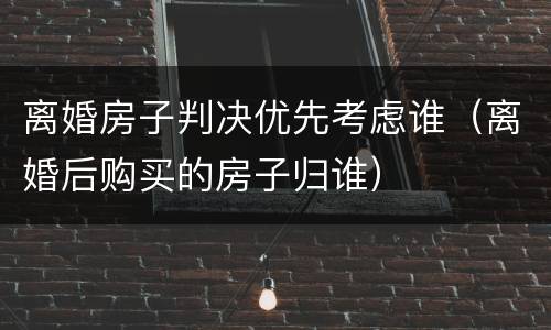 离婚房子判决优先考虑谁（离婚后购买的房子归谁）