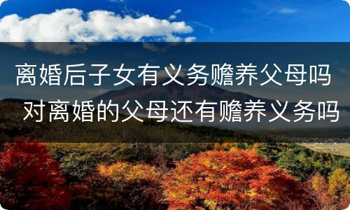 离婚后子女有义务赡养父母吗 对离婚的父母还有赡养义务吗 离婚后子女有义务赡养父母吗 对离婚的父母还有赡养义务吗