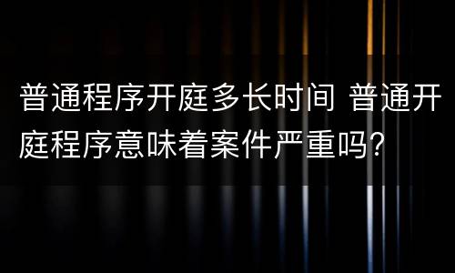 普通程序开庭多长时间 普通开庭程序意味着案件严重吗?