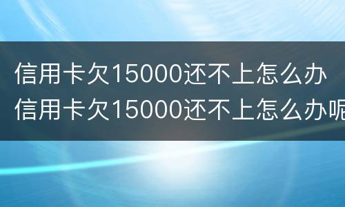 信用卡欠15000还不上怎么办 信用卡欠15000还不上怎么办呢