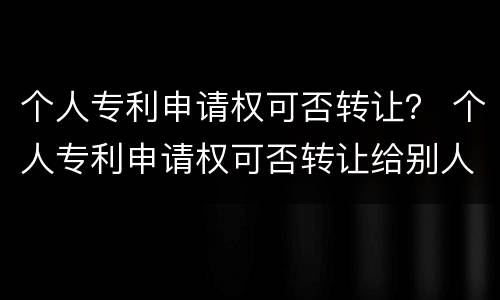 个人专利申请权可否转让？ 个人专利申请权可否转让给别人