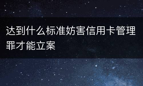 达到什么标准妨害信用卡管理罪才能立案