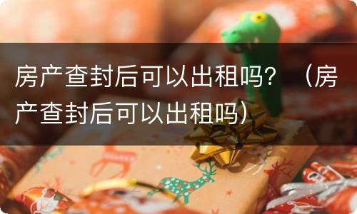 房产查封后可以出租吗？（房产查封后可以出租吗）