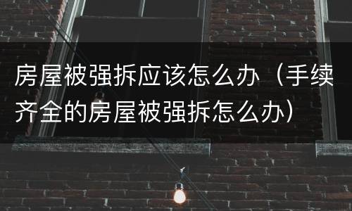 房屋被强拆应该怎么办（手续齐全的房屋被强拆怎么办）