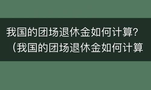 我国的团场退休金如何计算？（我国的团场退休金如何计算出来的）