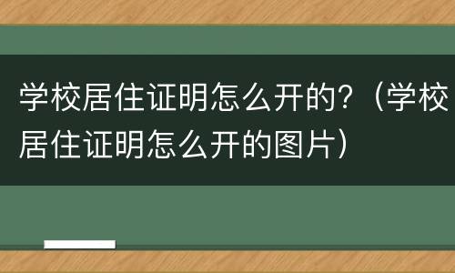 学校居住证明怎么开的?（学校居住证明怎么开的图片）