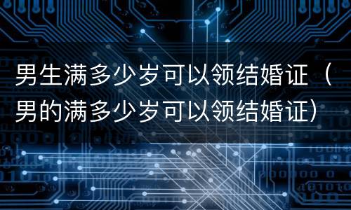 男生满多少岁可以领结婚证（男的满多少岁可以领结婚证）