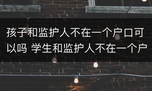 孩子和监护人不在一个户口可以吗 学生和监护人不在一个户口本上,能上学吗