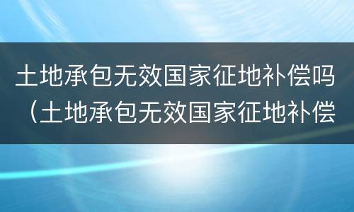土地承包无效国家征地补偿吗（土地承包无效国家征地补偿吗合法吗）