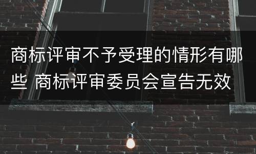 商标评审不予受理的情形有哪些 商标评审委员会宣告无效