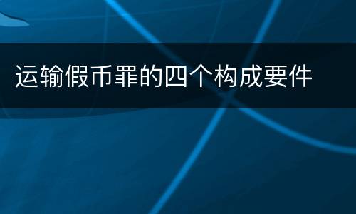 运输假币罪的四个构成要件