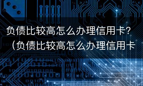 负债比较高怎么办理信用卡？（负债比较高怎么办理信用卡）