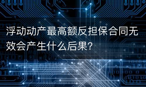浮动动产最高额反担保合同无效会产生什么后果？