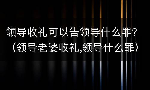领导收礼可以告领导什么罪？（领导老婆收礼,领导什么罪）
