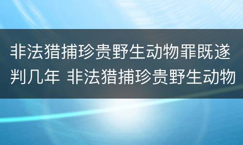 非法猎捕珍贵野生动物罪既遂判几年 非法猎捕珍贵野生动物罪既遂判几年徒刑