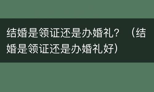 结婚是领证还是办婚礼？（结婚是领证还是办婚礼好）