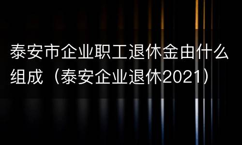 泰安市企业职工退休金由什么组成(泰安企业退休2021) 泰安市企业职工退休金由什么组成(泰安企业退休2021)