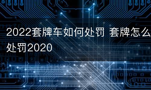 2022套牌车如何处罚 套牌怎么处罚2020
