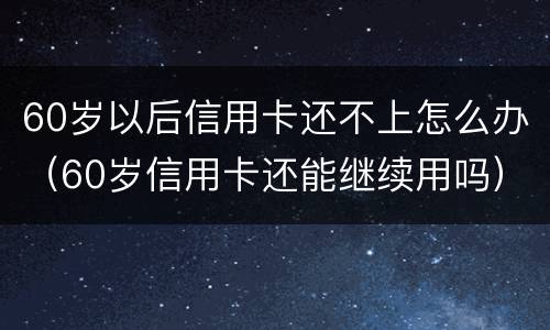 60岁以后信用卡还不上怎么办（60岁信用卡还能继续用吗）