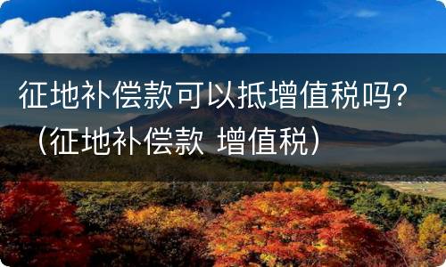 征地补偿款可以抵增值税吗？（征地补偿款 增值税）